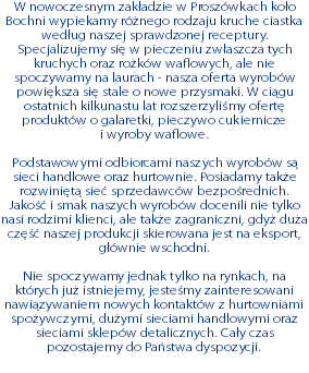 W nowoczesnym zakładzie w Proszówkach koło Bochni wypiekamy różnego rodzaju kruche ciastka według naszej sprawdzonej receptury. Specjalizujemy się w pieczeniu zwłaszcza tych kruchych oraz rożków waflowych, ale nie spoczywamy na laurach - nasza oferta wyrobów powiększa się stale o nowe przysmaki. W ciągu ostatnich kilkunastu lat rozszerzyliśmy ofertę produktów o galaretki, pieczywo cukiernicze  i wyroby waflowe. Podstawowymi odbiorcami naszych wyrobów są sieci handlowe oraz hurtownie. Posiadamy także rozwiniętą sieć sprzedawców bezpośrednich. Jakość i smak naszych wyrobów docenili nie tylko nasi rodzimi klienci, ale także zagraniczni, gdyż duża część naszej produkcji skierowana jest na eksport, głównie wschodni. Nie spoczywamy jednak tylko na rynkach, na których już istniejemy, jesteśmy zainteresowani nawiązywaniem nowych kontaktów z hurtowniami spożywczymi, dużymi sieciami handlowymi oraz sieciami sklepów detalicznych. Cały czas pozostajemy do Państwa dyspozycji.