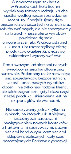 W nowoczesnym zakładzie  w Proszówkach koło Bochni wypiekamy różnego rodzaju kruche ciastka według naszej sprawdzonej receptury. Specjalizujemy się w pieczeniu zwłaszcza tych kruchych oraz rożków waflowych, ale nie spoczywamy na laurach - nasza oferta wyrobów powiększa się stale  o nowe przysmaki. W ciągu ostatnich kilkunastu lat rozszerzyliśmy ofertę produktów o galaretki, pieczywo cukiernicze i wyroby waflowe. Podstawowymi odbiorcami naszych wyrobów są sieci handlowe oraz hurtownie. Posiadamy także rozwiniętą sieć sprzedawców bezpośrednich. Jakość i smak naszych wyrobów docenili nie tylko nasi rodzimi klienci, ale także zagraniczni, gdyż duża część naszej produkcji skierowana jest na eksport, głównie wschodni. Nie spoczywamy jednak tylko na rynkach, na których już istniejemy, jesteśmy zainteresowani nawiązywaniem nowych kontaktów  z hurtowniami spożywczymi, dużymi sieciami handlowymi oraz sieciami sklepów detalicznych. Cały czas pozostajemy do Państwa dyspozycji.