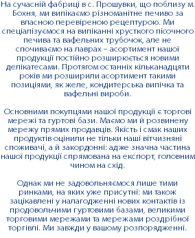 На сучасній фабриці в с. Прошувки, що поблизу м. Бохня, ми випікаємо різноманітне печиво за власною перевіреною рецептурою. Ми спеціалізуємося на випіканні хрусткого пісочного печива та вафельних трубочок, але не спочиваємо на лаврах – асортимент нашої продукції постійно розширюється новими делікатесами. Протягом останніх кільканадцяти років ми розширили асортимент такими позиціями, як желе, кондитерська випічка та вафельні вироби. Основними покупцями нашої продукції є торгові мережі та гуртові бази. Маємо ми й розвинену мережу прямих продавців. Якість і смак наших продуктів оцінили не тільки наші вітчизняні споживачі, а й закордонні: адже значна частина нашої продукції спрямована на експорт, головним чином на схід. Однак ми не задовольняємося лише тими ринками, на яких уже присутні: ми також зацікавлені у налагодженні нових контактів із продовольчими гуртовими базами, великими торговими мережами та мережами роздрібної торгівлі. Ми завжди у вашому розпорядженні.